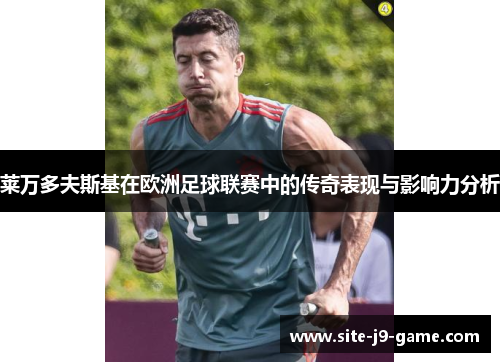 莱万多夫斯基在欧洲足球联赛中的传奇表现与影响力分析