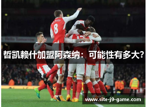 哲凯赖什加盟阿森纳：可能性有多大？