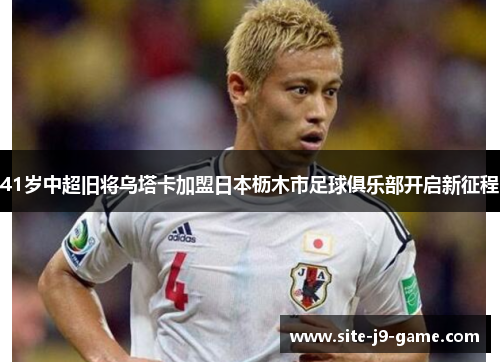 41岁中超旧将乌塔卡加盟日本枥木市足球俱乐部开启新征程