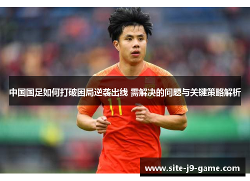 中国国足如何打破困局逆袭出线 需解决的问题与关键策略解析