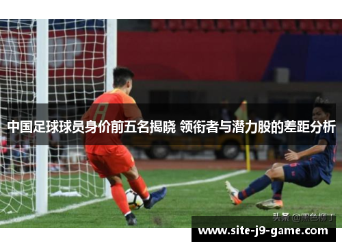 中国足球球员身价前五名揭晓 领衔者与潜力股的差距分析