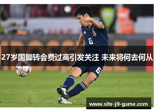 27岁国脚转会费过高引发关注 未来将何去何从