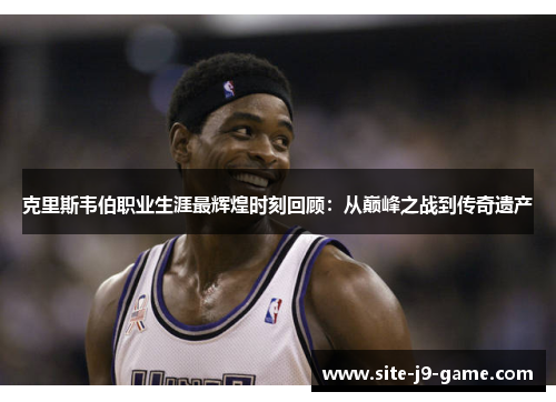 克里斯韦伯职业生涯最辉煌时刻回顾：从巅峰之战到传奇遗产