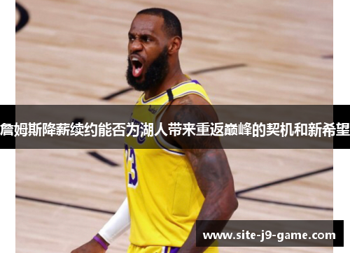 詹姆斯降薪续约能否为湖人带来重返巅峰的契机和新希望