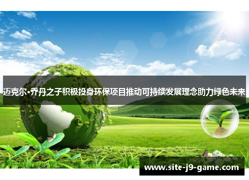 迈克尔·乔丹之子积极投身环保项目推动可持续发展理念助力绿色未来 迈克尔·乔丹之子积极投身环保项目推动可持续发展理念助力绿色未来