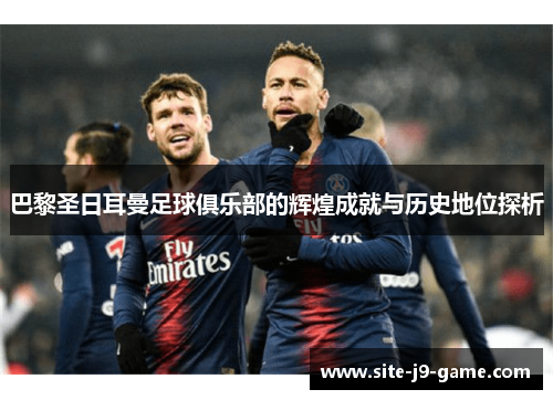 巴黎圣日耳曼足球俱乐部的辉煌成就与历史地位探析