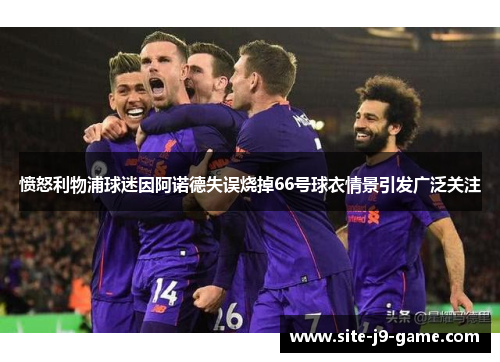 愤怒利物浦球迷因阿诺德失误烧掉66号球衣情景引发广泛关注 愤怒利物浦球迷因阿诺德失误烧掉66号球衣情景引发广泛关注