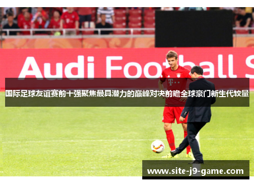 国际足球友谊赛前十强聚焦最具潜力的巅峰对决前瞻全球豪门新生代较量
