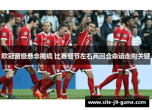 欧冠晋级悬念揭晓 比赛细节左右两回合命运走向关键
