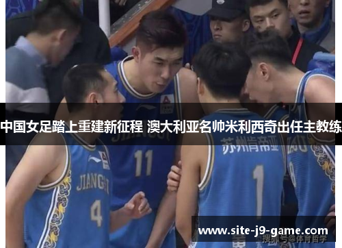 中国女足踏上重建新征程 澳大利亚名帅米利西奇出任主教练