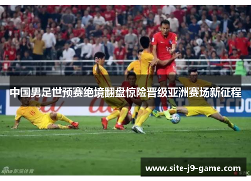 中国男足世预赛绝境翻盘惊险晋级亚洲赛场新征程 中国男足世预赛绝境翻盘惊险晋级亚洲赛场新征程