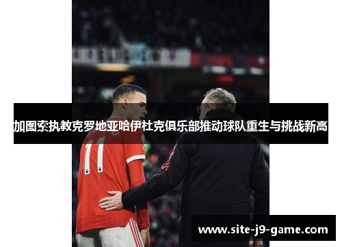 加图索执教克罗地亚哈伊杜克俱乐部推动球队重生与挑战新高 加图索执教克罗地亚哈伊杜克俱乐部推动球队重生与挑战新高