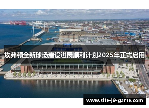 埃弗顿全新球场建设进展顺利计划2025年正式启用