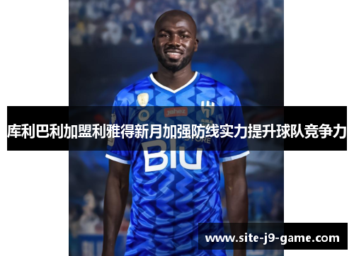 库利巴利加盟利雅得新月加强防线实力提升球队竞争力