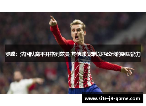 罗滕：法国队离不开格列兹曼 其他球员难以匹敌他的组织能力