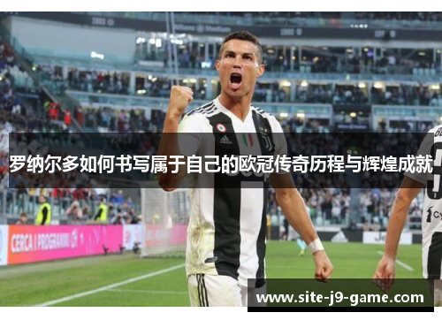 罗纳尔多如何书写属于自己的欧冠传奇历程与辉煌成就