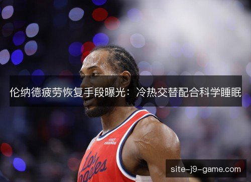 伦纳德疲劳恢复手段曝光：冷热交替配合科学睡眠